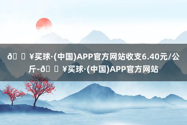 🔥买球·(中国)APP官方网站收支6.40元/公斤-🔥买球·(中国)APP官方网站