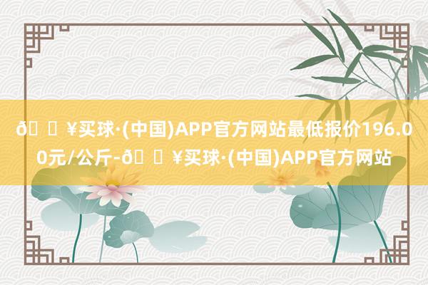 🔥买球·(中国)APP官方网站最低报价196.00元/公斤-🔥买球·(中国)APP官方网站