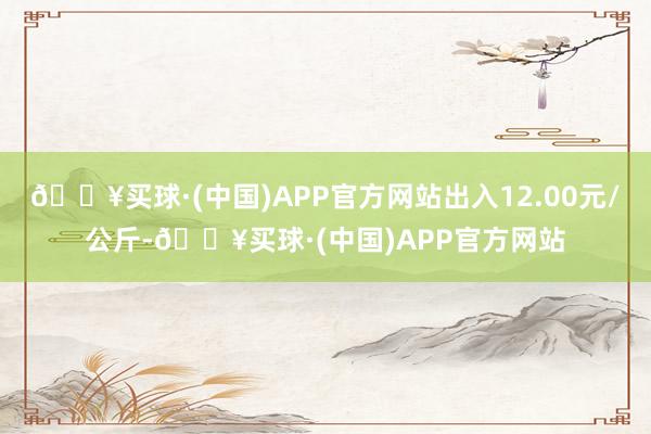 🔥买球·(中国)APP官方网站出入12.00元/公斤-🔥买球·(中国)APP官方网站