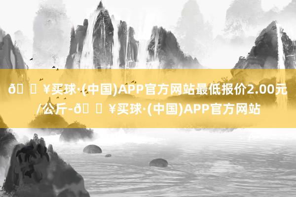 🔥买球·(中国)APP官方网站最低报价2.00元/公斤-🔥买球·(中国)APP官方网站