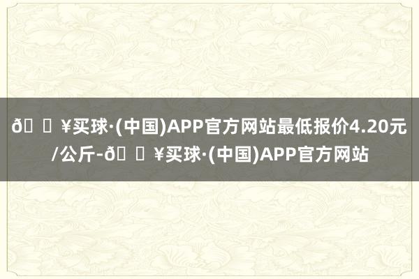 🔥买球·(中国)APP官方网站最低报价4.20元/公斤-🔥买球·(中国)APP官方网站