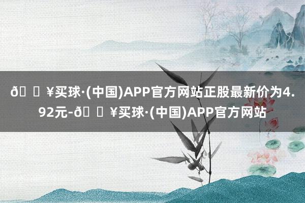 🔥买球·(中国)APP官方网站正股最新价为4.92元-🔥买球·(中国)APP官方网站