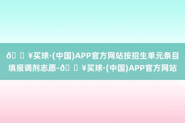 🔥买球·(中国)APP官方网站按招生单元条目填报调剂志愿-🔥买球·(中国)APP官方网站