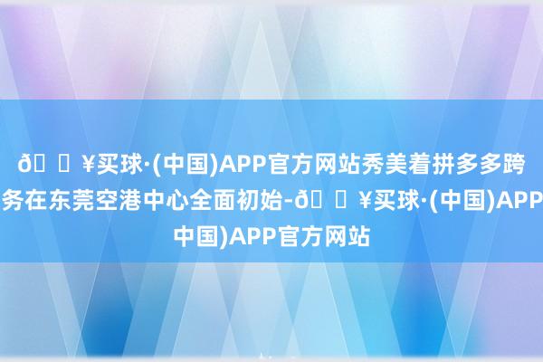 🔥买球·(中国)APP官方网站秀美着拼多多跨境电生意务在东莞空港中心全面初始-🔥买球·(中国)APP官方网站