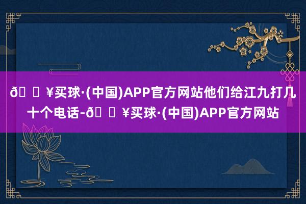 🔥买球·(中国)APP官方网站他们给江九打几十个电话-🔥买球·(中国)APP官方网站