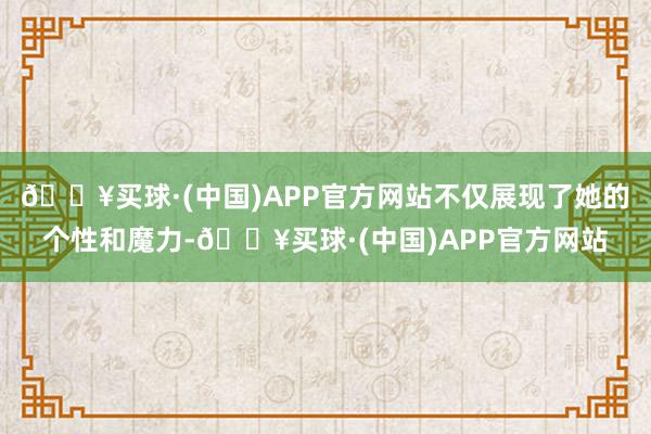 🔥买球·(中国)APP官方网站不仅展现了她的个性和魔力-🔥买球·(中国)APP官方网站