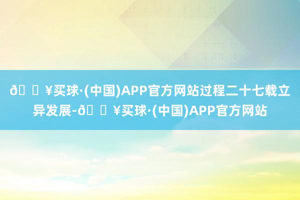 🔥买球·(中国)APP官方网站过程二十七载立异发展-🔥买球·(中国)APP官方网站