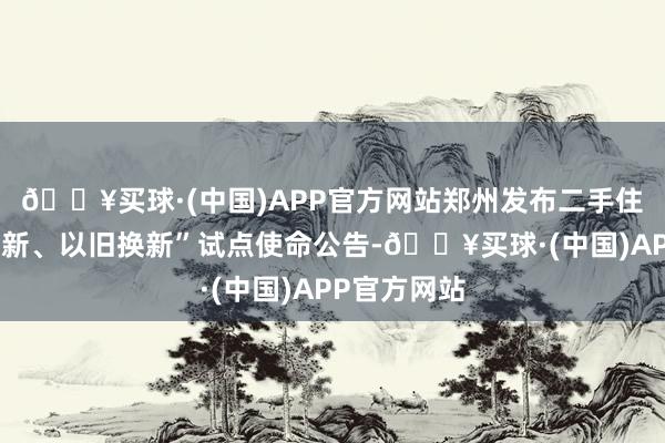 🔥买球·(中国)APP官方网站郑州发布二手住房“卖旧买新、以旧换新”试点使命公告-🔥买球·(中国)APP官方网站