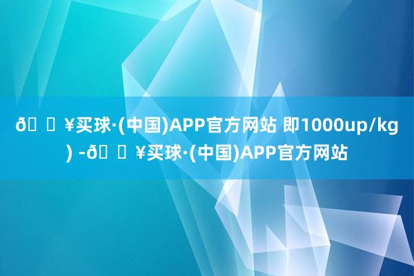 🔥买球·(中国)APP官方网站 即1000up/kg) -🔥买球·(中国)APP官方网站