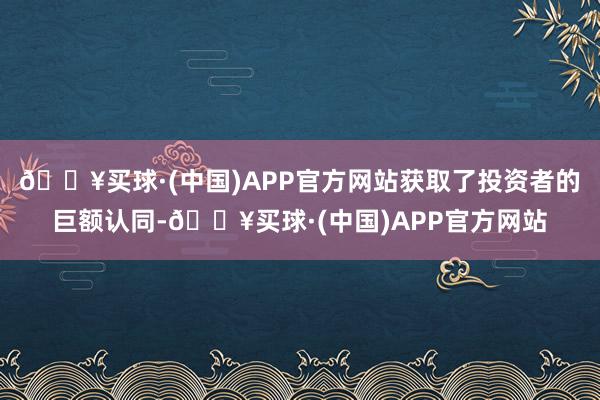 🔥买球·(中国)APP官方网站获取了投资者的巨额认同-🔥买球·(中国)APP官方网站