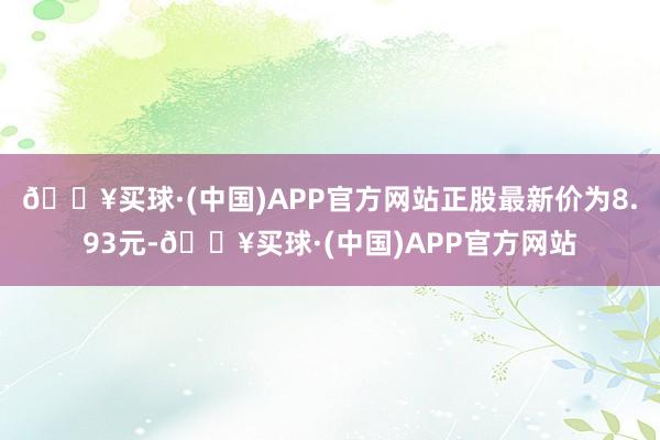 🔥买球·(中国)APP官方网站正股最新价为8.93元-🔥买球·(中国)APP官方网站