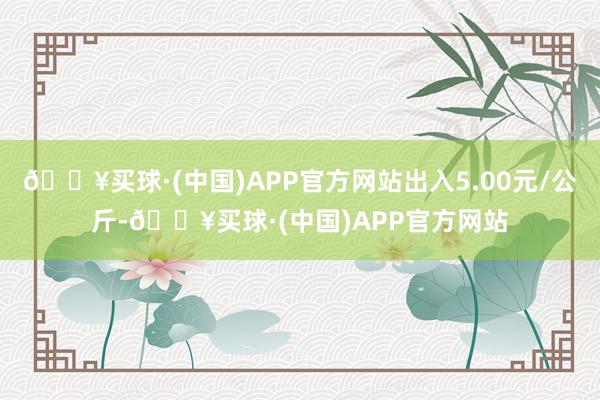 🔥买球·(中国)APP官方网站出入5.00元/公斤-🔥买球·(中国)APP官方网站