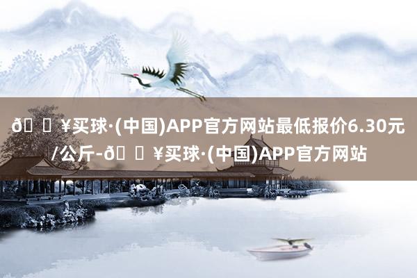 🔥买球·(中国)APP官方网站最低报价6.30元/公斤-🔥买球·(中国)APP官方网站