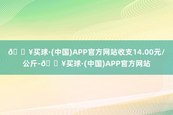 🔥买球·(中国)APP官方网站收支14.00元/公斤-🔥买球·(中国)APP官方网站