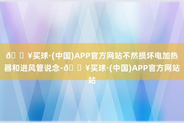 🔥买球·(中国)APP官方网站不然损坏电加热器和进风管说念-🔥买球·(中国)APP官方网站