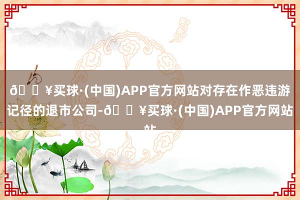 🔥买球·(中国)APP官方网站对存在作恶违游记径的退市公司-🔥买球·(中国)APP官方网站