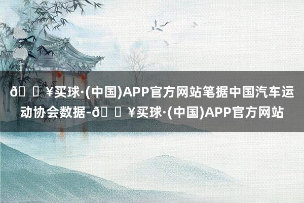 🔥买球·(中国)APP官方网站笔据中国汽车运动协会数据-🔥买球·(中国)APP官方网站