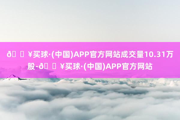 🔥买球·(中国)APP官方网站成交量10.31万股-🔥买球·(中国)APP官方网站