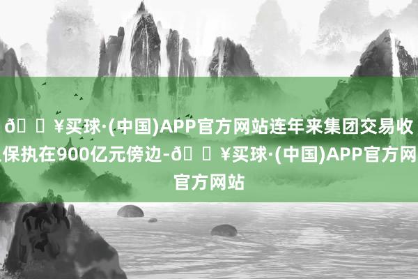 🔥买球·(中国)APP官方网站连年来集团交易收入保执在900亿元傍边-🔥买球·(中国)APP官方网站