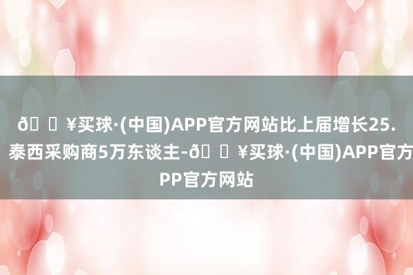 🔥买球·(中国)APP官方网站比上届增长25.1%；泰西采购商5万东谈主-🔥买球·(中国)APP官方网站