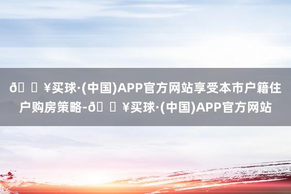 🔥买球·(中国)APP官方网站享受本市户籍住户购房策略-🔥买球·(中国)APP官方网站