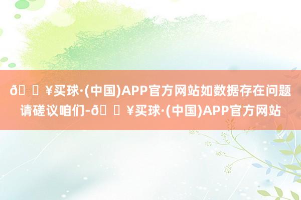 🔥买球·(中国)APP官方网站如数据存在问题请磋议咱们-🔥买球·(中国)APP官方网站