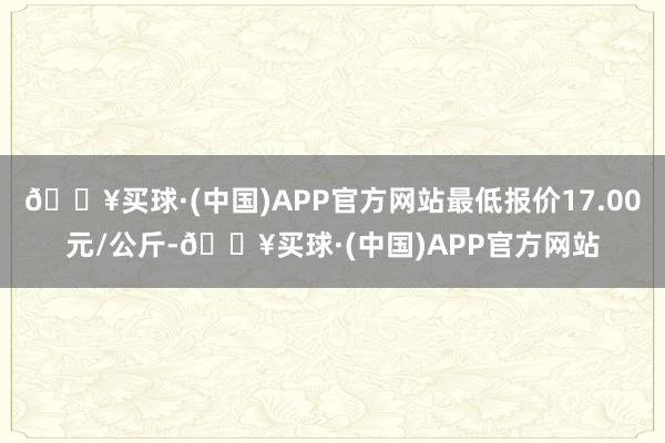 🔥买球·(中国)APP官方网站最低报价17.00元/公斤-🔥买球·(中国)APP官方网站