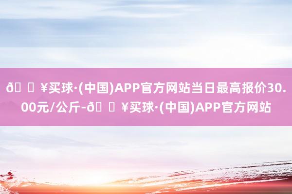 🔥买球·(中国)APP官方网站当日最高报价30.00元/公斤-🔥买球·(中国)APP官方网站