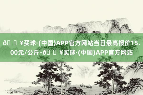 🔥买球·(中国)APP官方网站当日最高报价15.00元/公斤-🔥买球·(中国)APP官方网站