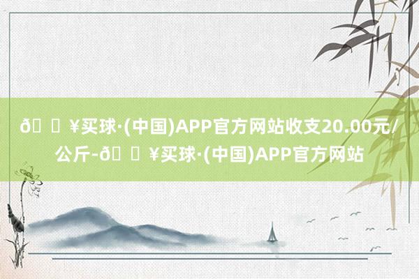 🔥买球·(中国)APP官方网站收支20.00元/公斤-🔥买球·(中国)APP官方网站