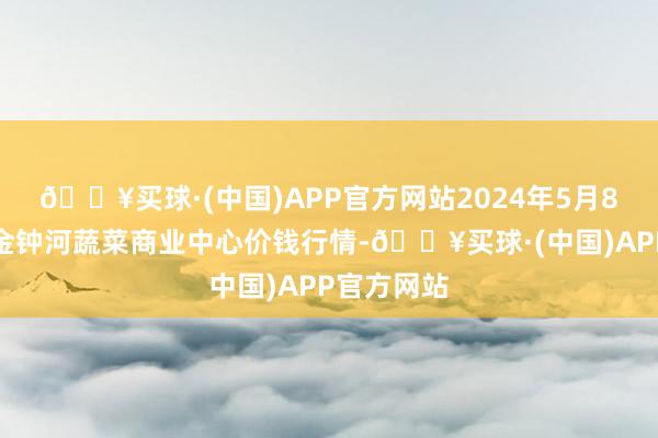 🔥买球·(中国)APP官方网站2024年5月8日天津市金钟河蔬菜商业中心价钱行情-🔥买球·(中国)APP官方网站