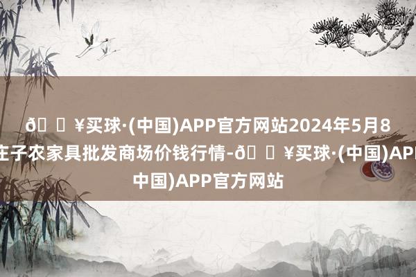 🔥买球·(中国)APP官方网站2024年5月8日天津何庄子农家具批发商场价钱行情-🔥买球·(中国)APP官方网站