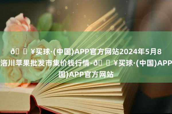 🔥买球·(中国)APP官方网站2024年5月8日国度级洛川苹果批发市集价钱行情-🔥买球·(中国)APP官方网站