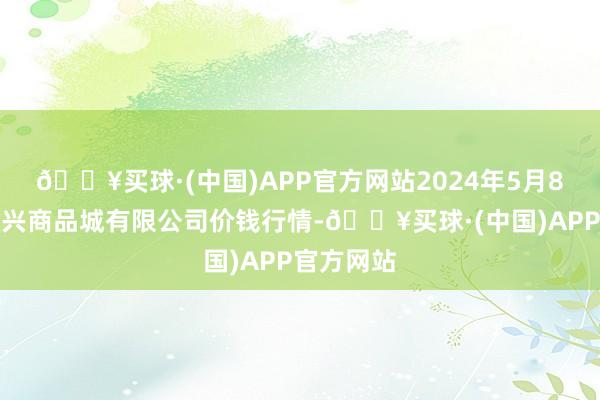 🔥买球·(中国)APP官方网站2024年5月8日大连双兴商品城有限公司价钱行情-🔥买球·(中国)APP官方网站