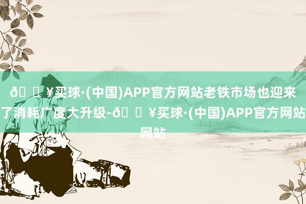 🔥买球·(中国)APP官方网站老铁市场也迎来了消耗广度大升级-🔥买球·(中国)APP官方网站