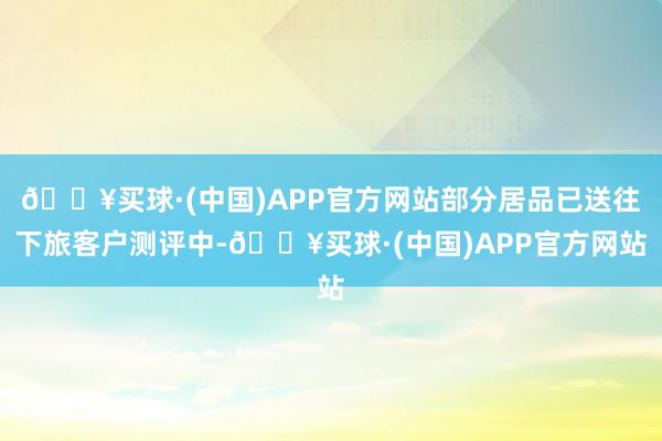 🔥买球·(中国)APP官方网站部分居品已送往下旅客户测评中-🔥买球·(中国)APP官方网站