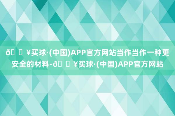 🔥买球·(中国)APP官方网站当作当作一种更安全的材料-🔥买球·(中国)APP官方网站