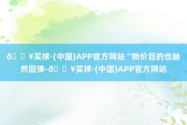 🔥买球·(中国)APP官方网站“物价目的也赫然回弹-🔥买球·(中国)APP官方网站