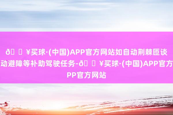 🔥买球·(中国)APP官方网站如自动荆棘匝谈、主动避障等补助驾驶任务-🔥买球·(中国)APP官方网站