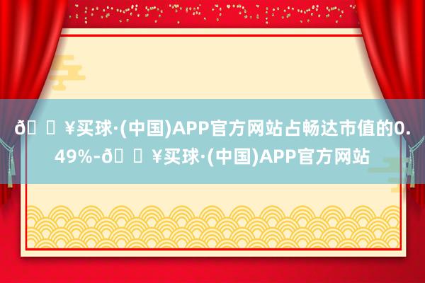 🔥买球·(中国)APP官方网站占畅达市值的0.49%-🔥买球·(中国)APP官方网站