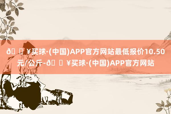 🔥买球·(中国)APP官方网站最低报价10.50元/公斤-🔥买球·(中国)APP官方网站