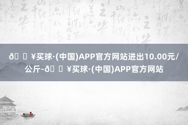 🔥买球·(中国)APP官方网站进出10.00元/公斤-🔥买球·(中国)APP官方网站