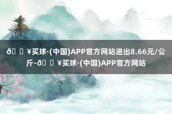 🔥买球·(中国)APP官方网站进出8.66元/公斤-🔥买球·(中国)APP官方网站