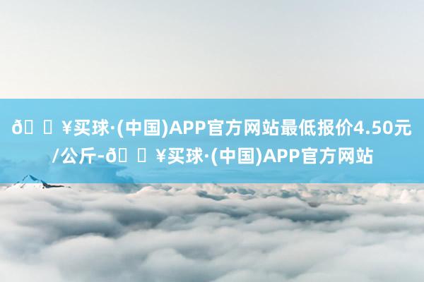 🔥买球·(中国)APP官方网站最低报价4.50元/公斤-🔥买球·(中国)APP官方网站