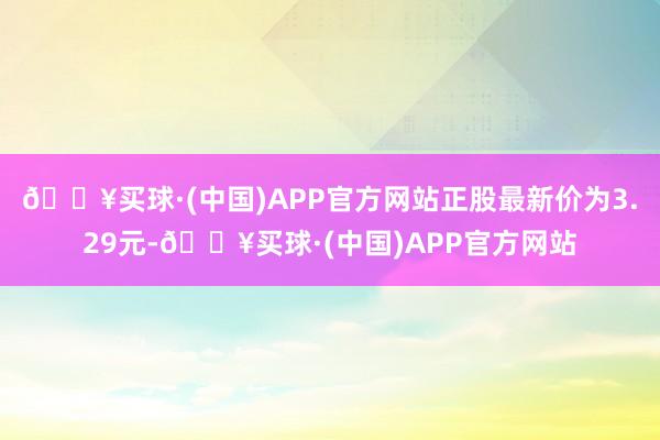 🔥买球·(中国)APP官方网站正股最新价为3.29元-🔥买球·(中国)APP官方网站