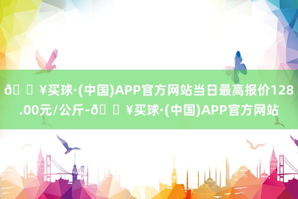 🔥买球·(中国)APP官方网站当日最高报价128.00元/公斤-🔥买球·(中国)APP官方网站