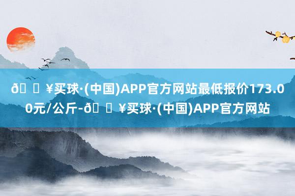 🔥买球·(中国)APP官方网站最低报价173.00元/公斤-🔥买球·(中国)APP官方网站