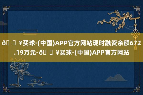 🔥买球·(中国)APP官方网站现时融资余额672.19万元-🔥买球·(中国)APP官方网站