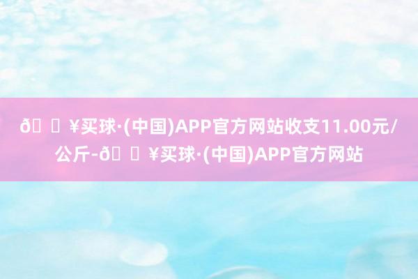 🔥买球·(中国)APP官方网站收支11.00元/公斤-🔥买球·(中国)APP官方网站