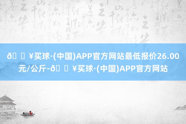 🔥买球·(中国)APP官方网站最低报价26.00元/公斤-🔥买球·(中国)APP官方网站